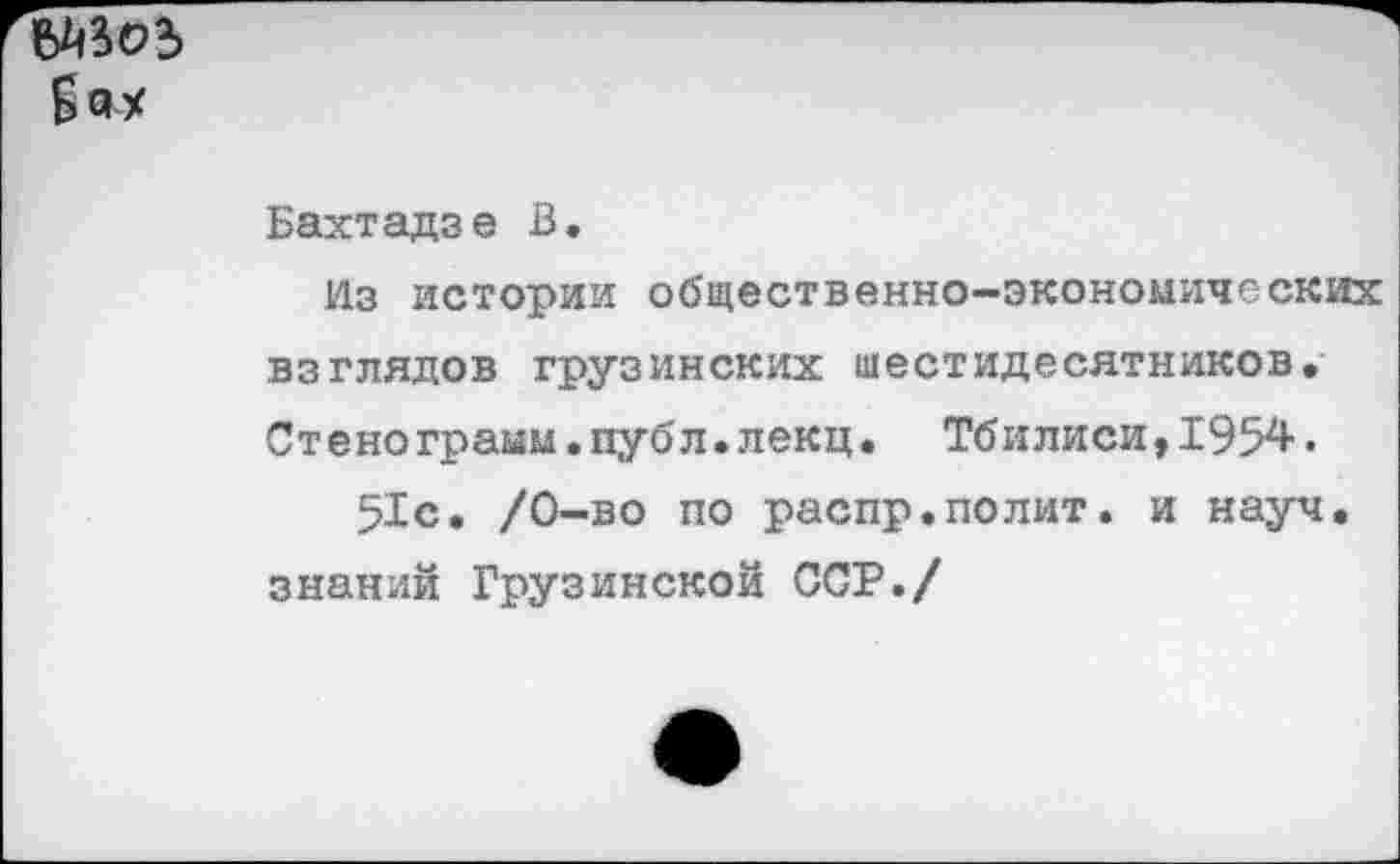 ﻿
Бахтадзе В.
Из истории общественно-экономических взглядов грузинских шестидесятников. Стенограым.публ.лекц. Тбилиси,1954. 51с. /0-во по распр.полит, и науч.
знаний Грузинской ССР./